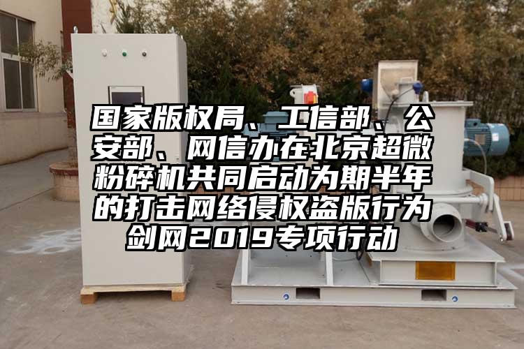 國家版權局、工信部、公安部、網(wǎng)信辦在北京超微粉碎機共同啟動為期半年的打擊網(wǎng)絡侵權盜版行為劍網(wǎng)2019專項行動